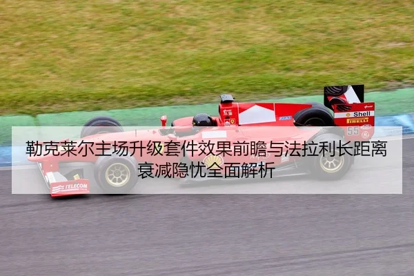 勒克莱尔主场升级套件效果前瞻与法拉利长距离衰减隐忧全面解析
